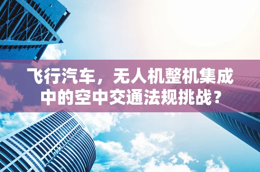 飞行汽车，无人机整机集成中的空中交通法规挑战？