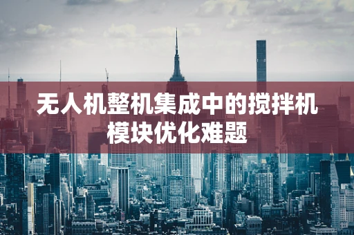 无人机整机集成中的搅拌机模块优化难题