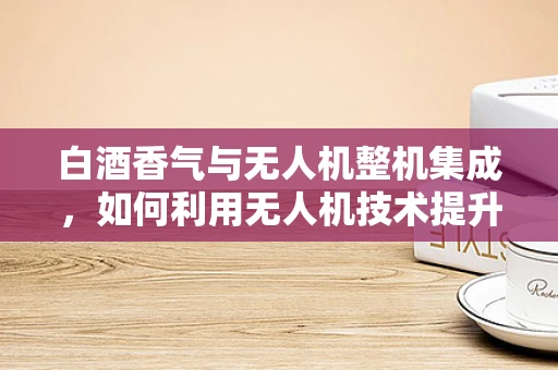 白酒香气与无人机整机集成，如何利用无人机技术提升白酒品鉴体验？