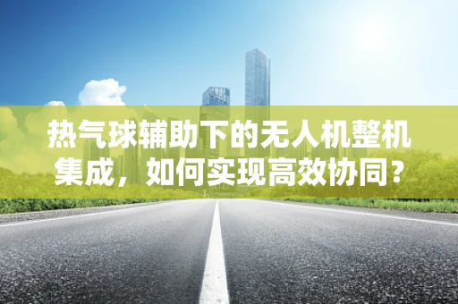 热气球辅助下的无人机整机集成，如何实现高效协同？