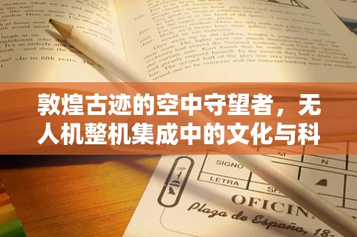 敦煌古迹的空中守望者，无人机整机集成中的文化与科技融合挑战
