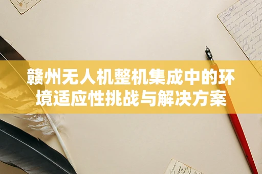 赣州无人机整机集成中的环境适应性挑战与解决方案