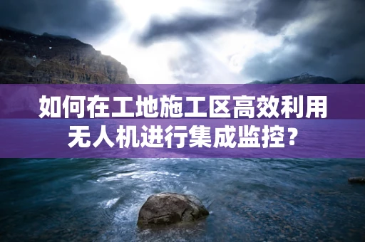 如何在工地施工区高效利用无人机进行集成监控？