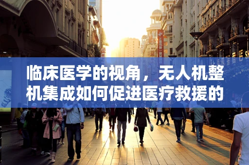 临床医学的视角，无人机整机集成如何促进医疗救援的精准高效？