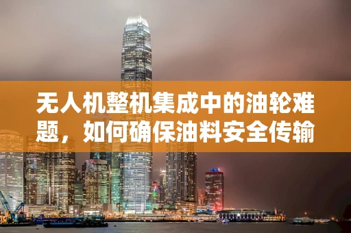 无人机整机集成中的油轮难题，如何确保油料安全传输？