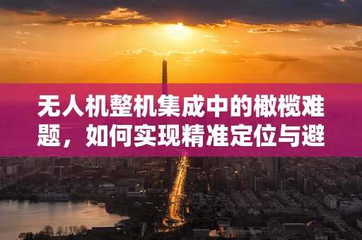 无人机整机集成中的橄榄难题，如何实现精准定位与避障？