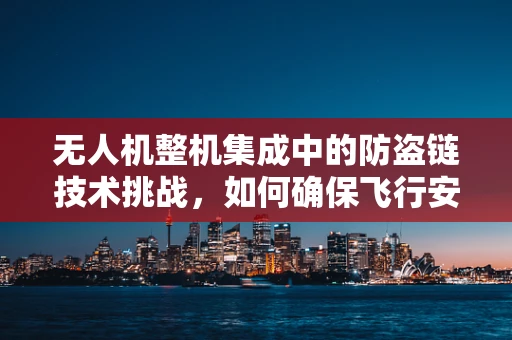 无人机整机集成中的防盗链技术挑战，如何确保飞行安全与设备保护？