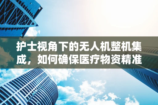 护士视角下的无人机整机集成，如何确保医疗物资精准送达？