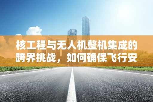核工程与无人机整机集成的跨界挑战，如何确保飞行安全？