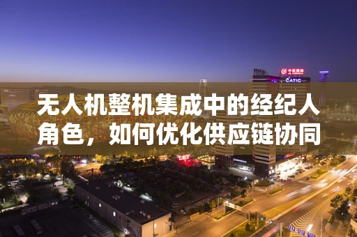 无人机整机集成中的经纪人角色，如何优化供应链协同？