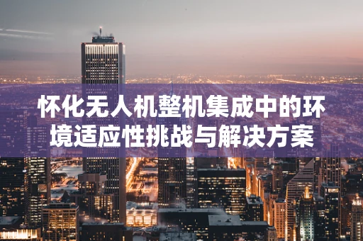 怀化无人机整机集成中的环境适应性挑战与解决方案