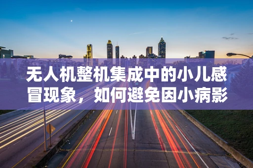 无人机整机集成中的小儿感冒现象，如何避免因小病影响大飞？