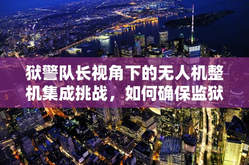 狱警队长视角下的无人机整机集成挑战，如何确保监狱安全与监控的精准高效？