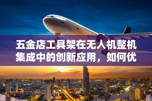 五金店工具架在无人机整机集成中的创新应用，如何优化组装流程？