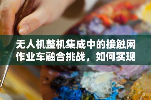无人机整机集成中的接触网作业车融合挑战，如何实现高效协同作业？