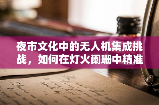 夜市文化中的无人机集成挑战，如何在灯火阑珊中精准导航？