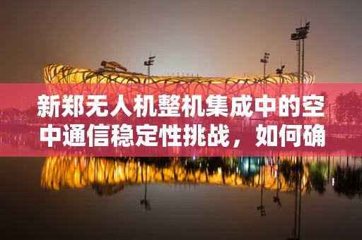 新郑无人机整机集成中的空中通信稳定性挑战，如何确保跨区域飞行的无缝连接？