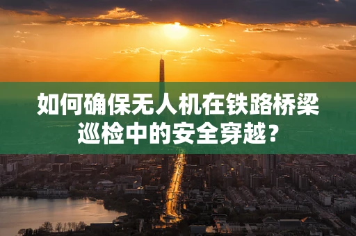 如何确保无人机在铁路桥梁巡检中的安全穿越？
