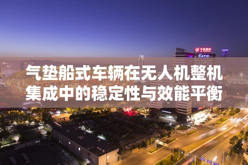气垫船式车辆在无人机整机集成中的稳定性与效能平衡挑战