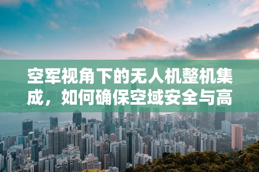 空军视角下的无人机整机集成，如何确保空域安全与高效协同？
