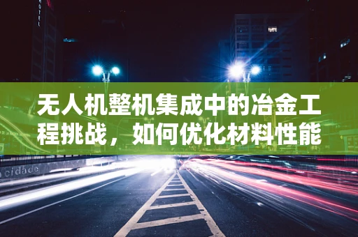 无人机整机集成中的冶金工程挑战，如何优化材料性能以提升飞行稳定性？