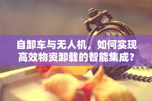 自卸车与无人机，如何实现高效物资卸载的智能集成？