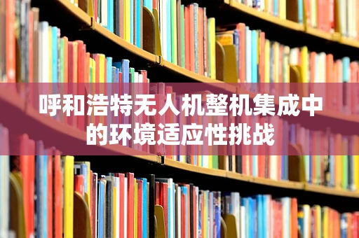 呼和浩特无人机整机集成中的环境适应性挑战