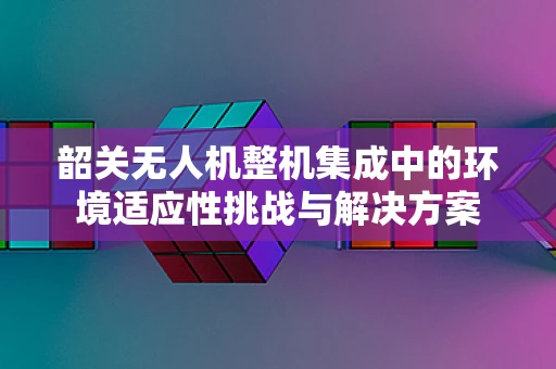 韶关无人机整机集成中的环境适应性挑战与解决方案