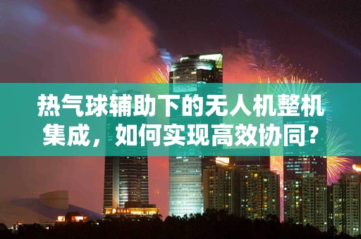 热气球辅助下的无人机整机集成，如何实现高效协同？