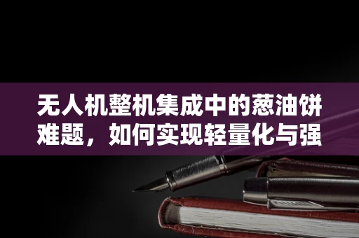 无人机整机集成中的葱油饼难题，如何实现轻量化与强度的完美平衡？