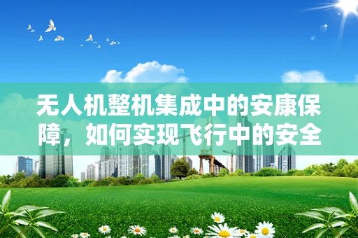 无人机整机集成中的安康保障，如何实现飞行中的安全与健康监测？