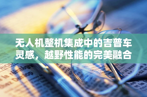 无人机整机集成中的吉普车灵感，越野性能的完美融合