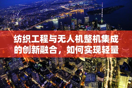 纺织工程与无人机整机集成的创新融合，如何实现轻量化与耐用性的双重突破？
