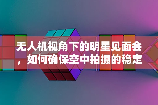 无人机视角下的明星见面会，如何确保空中拍摄的稳定与安全？