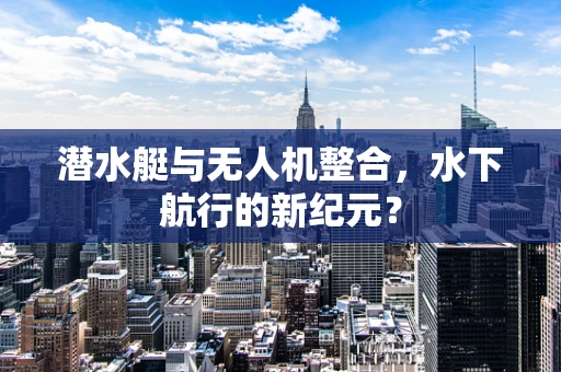 潜水艇与无人机整合，水下航行的新纪元？
