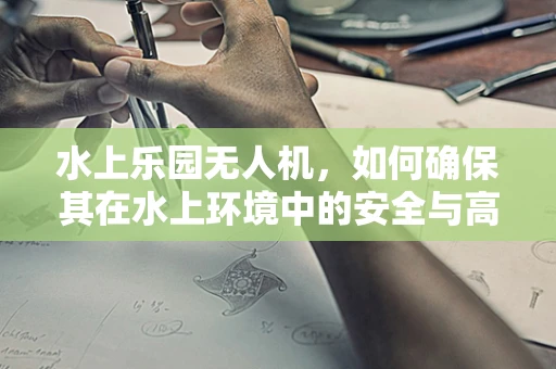 水上乐园无人机，如何确保其在水上环境中的安全与高效集成？
