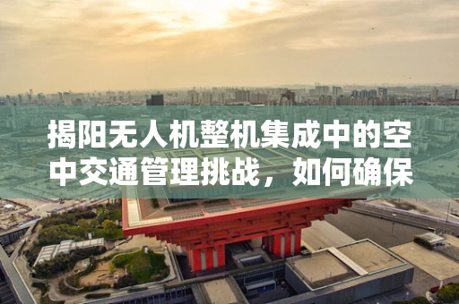 揭阳无人机整机集成中的空中交通管理挑战，如何确保无人机与城市天际线和谐共舞？