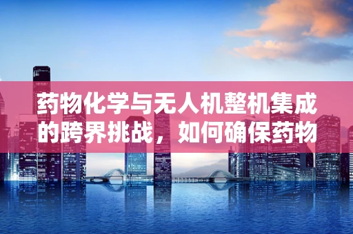 药物化学与无人机整机集成的跨界挑战，如何确保药物运输的精准与安全？