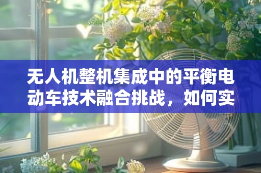 无人机整机集成中的平衡电动车技术融合挑战，如何实现稳定与效率的双重飞跃？