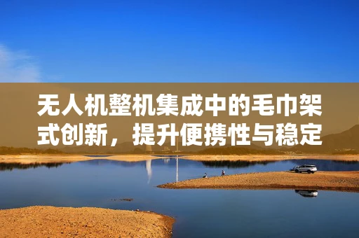 无人机整机集成中的毛巾架式创新，提升便携性与稳定性的新思路？