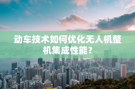 动车技术如何优化无人机整机集成性能？