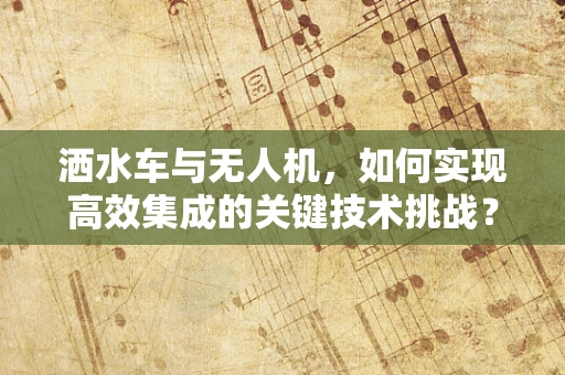 洒水车与无人机，如何实现高效集成的关键技术挑战？