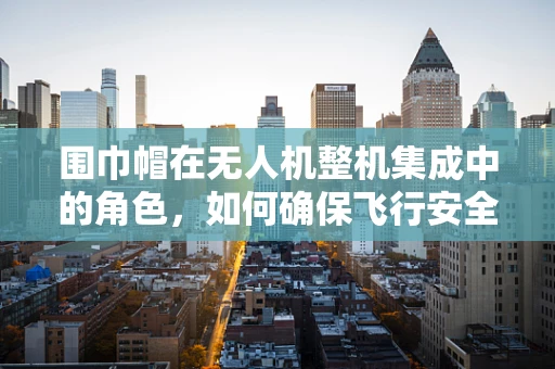 围巾帽在无人机整机集成中的角色，如何确保飞行安全与视觉美观的双重保障？