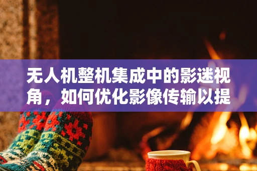 无人机整机集成中的影迷视角，如何优化影像传输以提升观影体验？