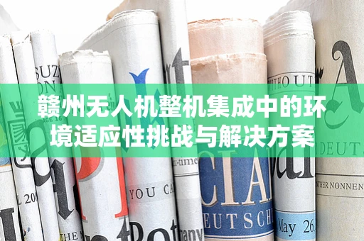 赣州无人机整机集成中的环境适应性挑战与解决方案