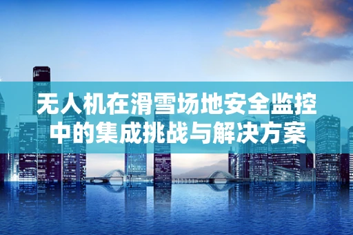 无人机在滑雪场地安全监控中的集成挑战与解决方案