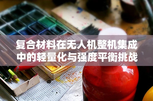 复合材料在无人机整机集成中的轻量化与强度平衡挑战