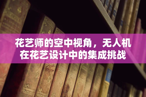 花艺师的空中视角，无人机在花艺设计中的集成挑战