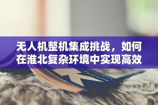 无人机整机集成挑战，如何在淮北复杂环境中实现高效稳定飞行？