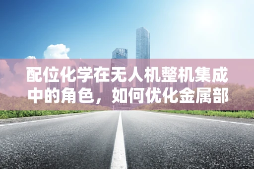 配位化学在无人机整机集成中的角色，如何优化金属部件的协同作用？